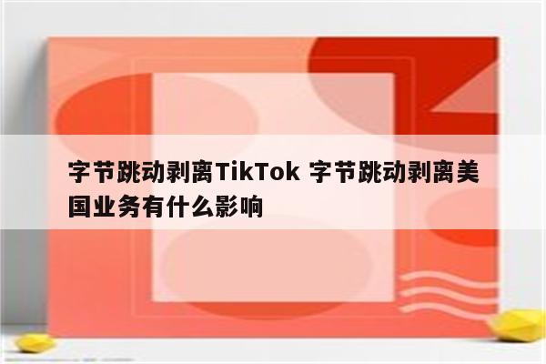 字节跳动剥离TikTok 字节跳动剥离美国业务有什么影响