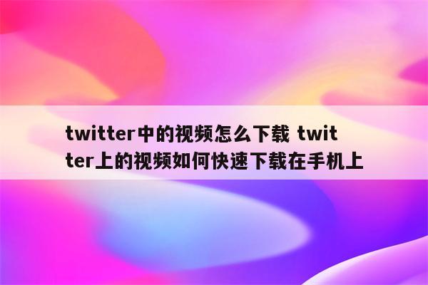 twitter中的视频怎么下载 twitter上的视频如何快速下载在手机上