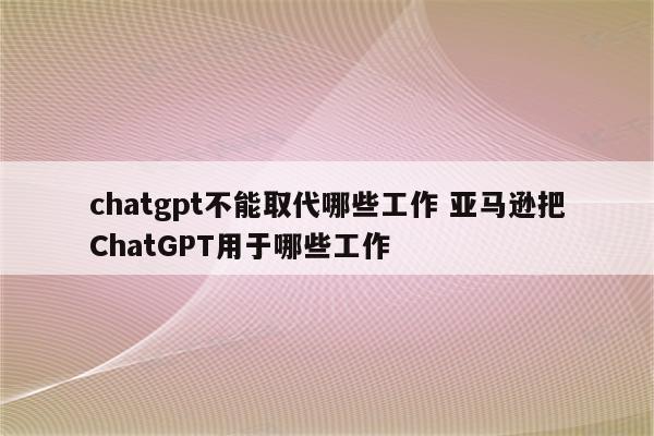 chatgpt不能取代哪些工作 亚马逊把ChatGPT用于哪些工作