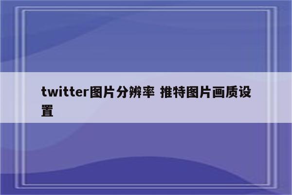 twitter图片分辨率 推特图片画质设置