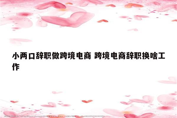 小两口辞职做跨境电商 跨境电商辞职换啥工作