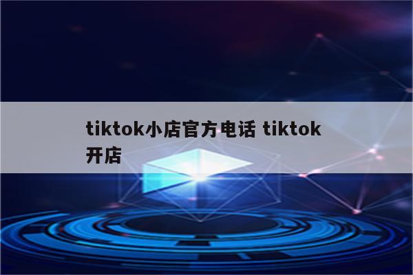 tiktok小店官方电话 tiktok 开店