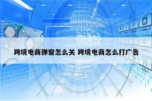 跨境电商弹窗怎么关 跨境电商怎么打广告
