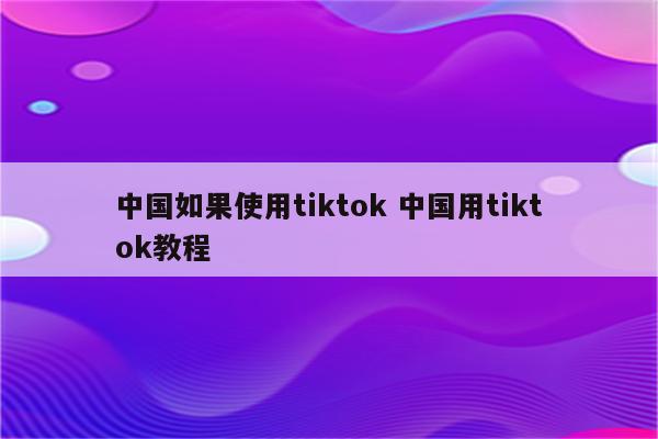 中国如果使用tiktok 中国用tiktok教程