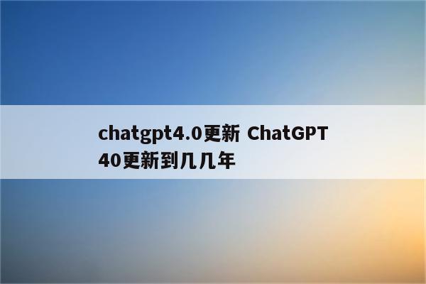 chatgpt4.0更新 ChatGPT40更新到几几年