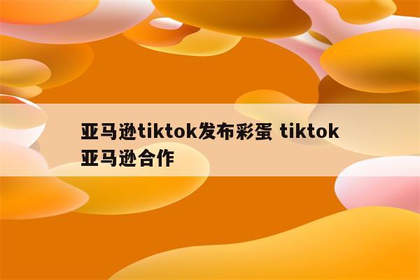 亚马逊tiktok发布彩蛋 tiktok亚马逊合作