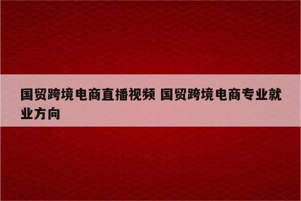 国贸跨境电商直播视频 国贸跨境电商专业就业方向