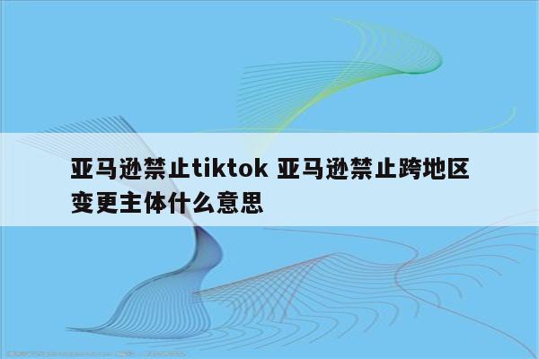 亚马逊禁止tiktok 亚马逊禁止跨地区变更主体什么意思