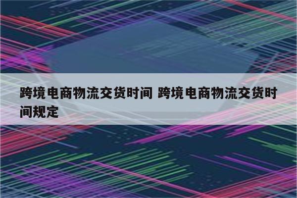 跨境电商物流交货时间 跨境电商物流交货时间规定