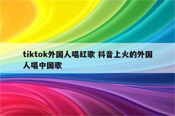 tiktok外国人唱红歌 抖音上火的外国人唱中国歌