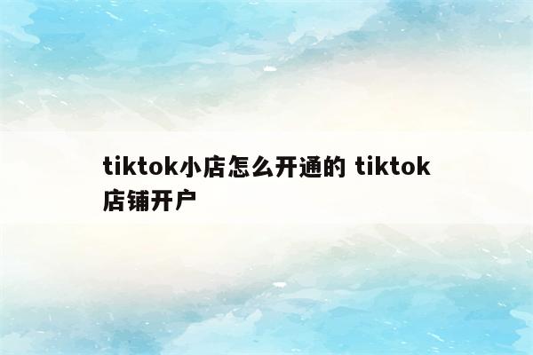 tiktok小店怎么开通的 tiktok店铺开户