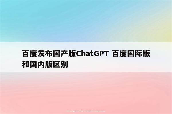 百度发布国产版ChatGPT 百度国际版和国内版区别