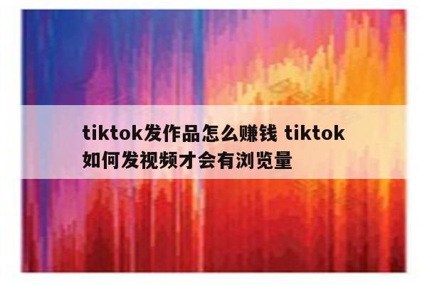 tiktok发作品怎么赚钱 tiktok如何发视频才会有浏览量