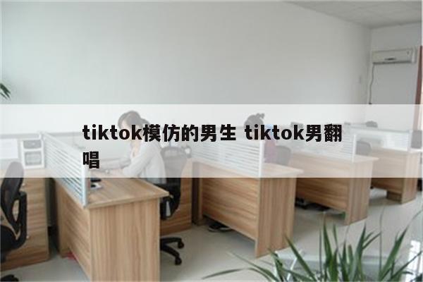 tiktok模仿的男生 tiktok男翻唱