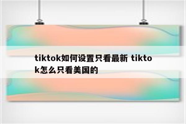 tiktok如何设置只看最新 tiktok怎么只看美国的