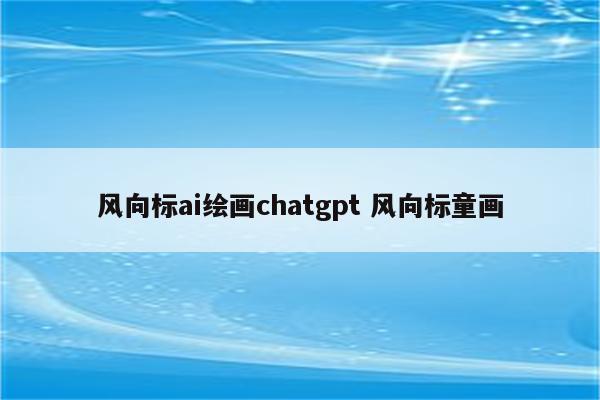 风向标ai绘画chatgpt 风向标童画