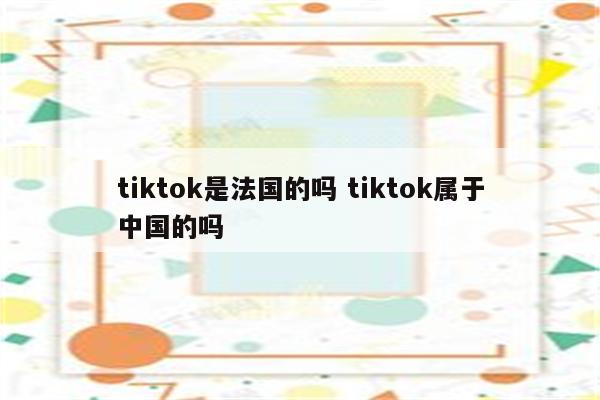 tiktok是法国的吗 tiktok属于中国的吗