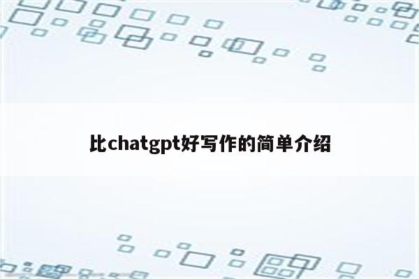 比chatgpt好写作的简单介绍