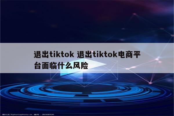退出tiktok 退出tiktok电商平台面临什么风险