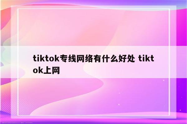 tiktok专线网络有什么好处 tiktok上网