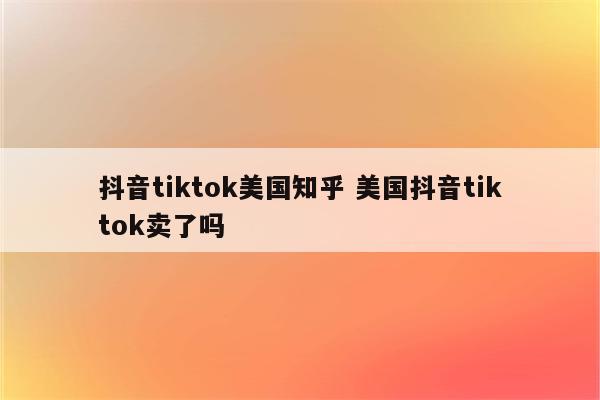 抖音tiktok美国知乎 美国抖音tiktok卖了吗