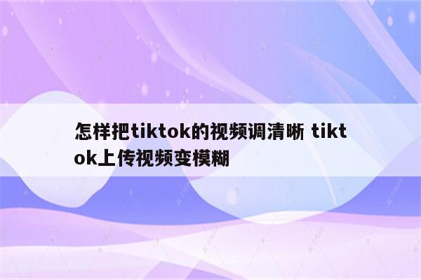 怎样把tiktok的视频调清晰 tiktok上传视频变模糊