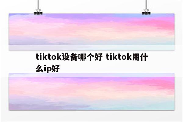 tiktok设备哪个好 tiktok用什么ip好