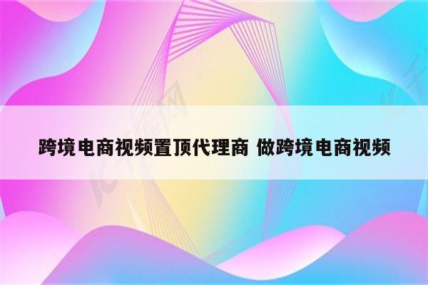 跨境电商视频置顶代理商 做跨境电商视频