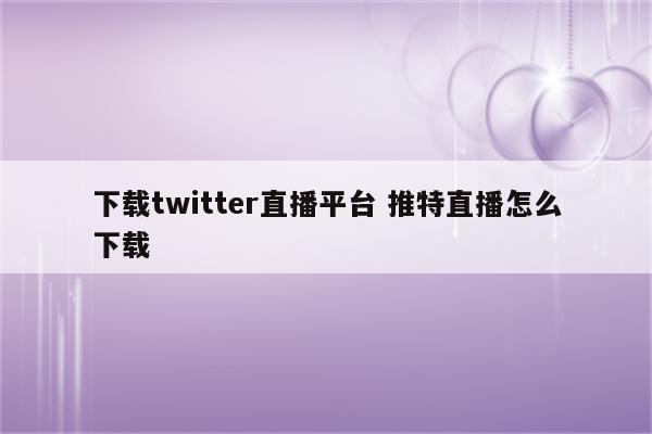 下载twitter直播平台 推特直播怎么下载