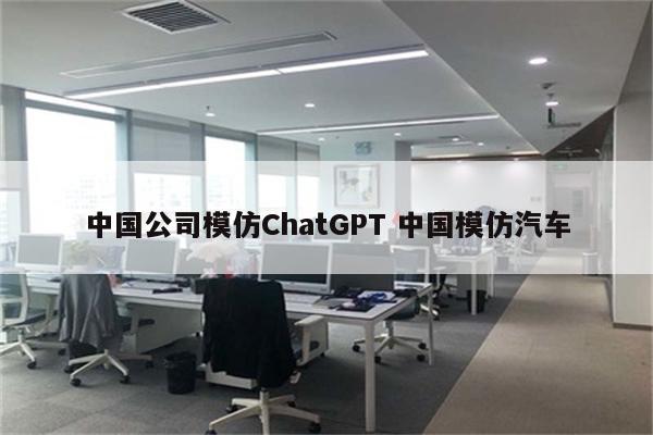 中国公司模仿ChatGPT 中国模仿汽车