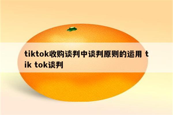 tiktok收购谈判中谈判原则的运用 tik tok谈判
