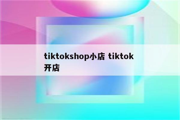 tiktokshop小店 tiktok 开店