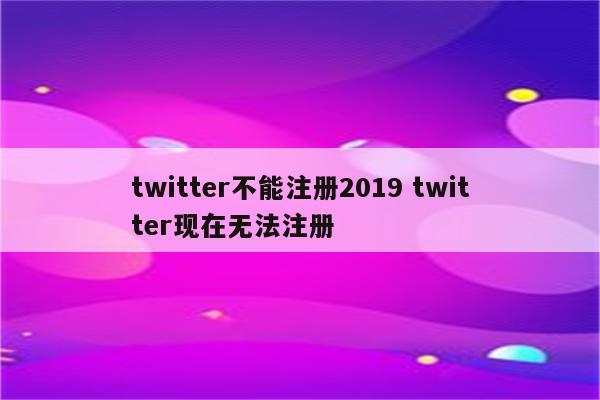 twitter不能注册2019 twitter现在无法注册
