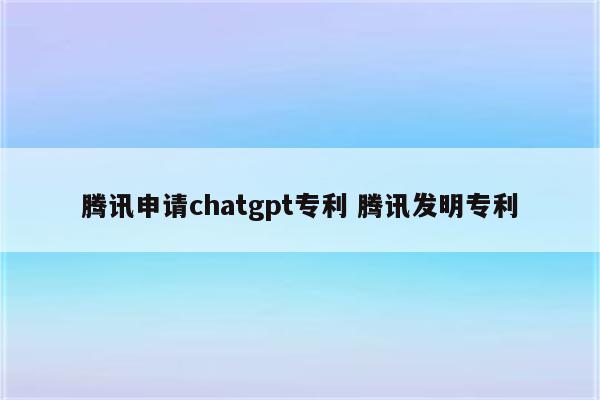 腾讯申请chatgpt专利 腾讯发明专利