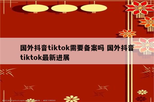 国外抖音tiktok需要备案吗 国外抖音tiktok最新进展