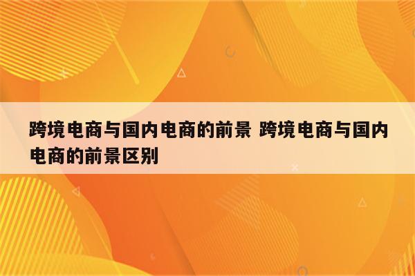 跨境电商与国内电商的前景 跨境电商与国内电商的前景区别
