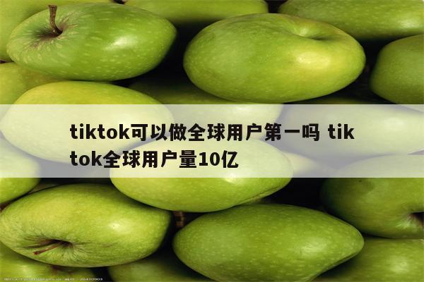 tiktok可以做全球用户第一吗 tiktok全球用户量10亿