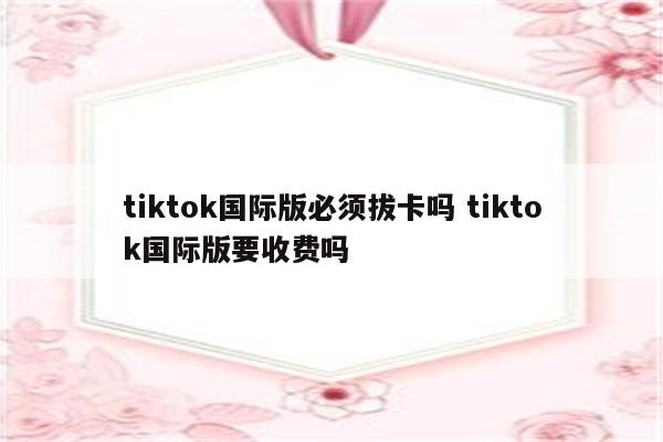 tiktok国际版必须拔卡吗 tiktok国际版要收费吗