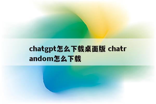 chatgpt怎么下载桌面版 chatrandom怎么下载