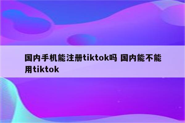 国内手机能注册tiktok吗 国内能不能用tiktok