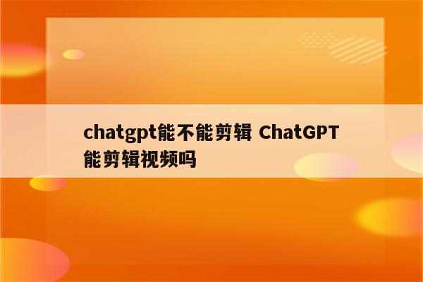 chatgpt能不能剪辑 ChatGPT能剪辑视频吗