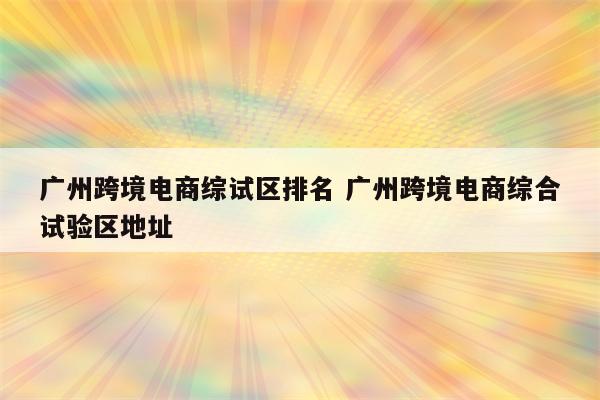 广州跨境电商综试区排名 广州跨境电商综合试验区地址