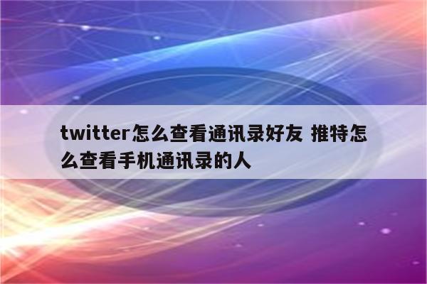 twitter怎么查看通讯录好友 推特怎么查看手机通讯录的人
