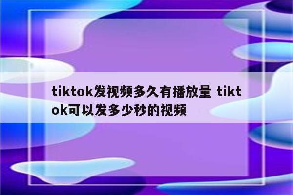 tiktok发视频多久有播放量 tiktok可以发多少秒的视频