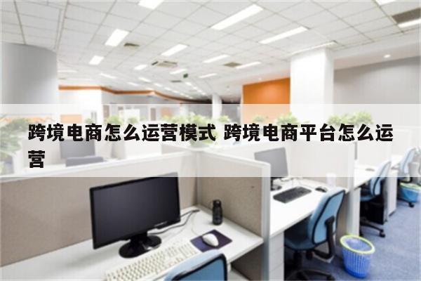 跨境电商怎么运营模式 跨境电商平台怎么运营