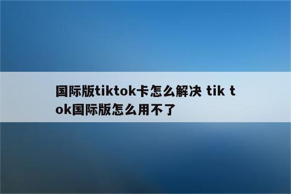 国际版tiktok卡怎么解决 tik tok国际版怎么用不了