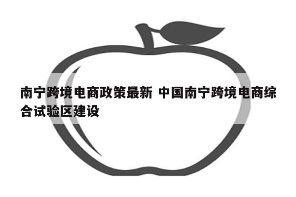 南宁跨境电商政策最新 中国南宁跨境电商综合试验区建设