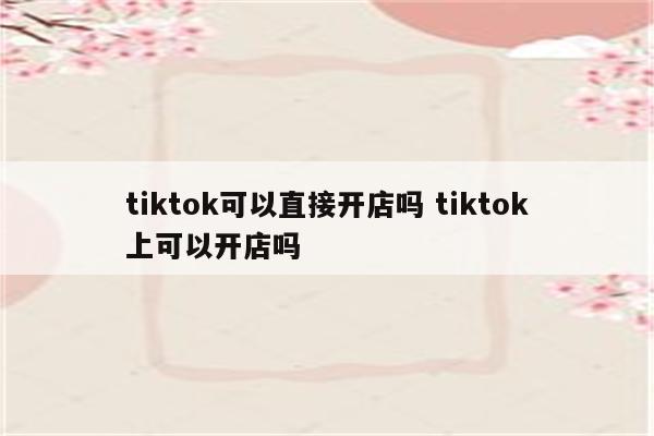 tiktok可以直接开店吗 tiktok上可以开店吗