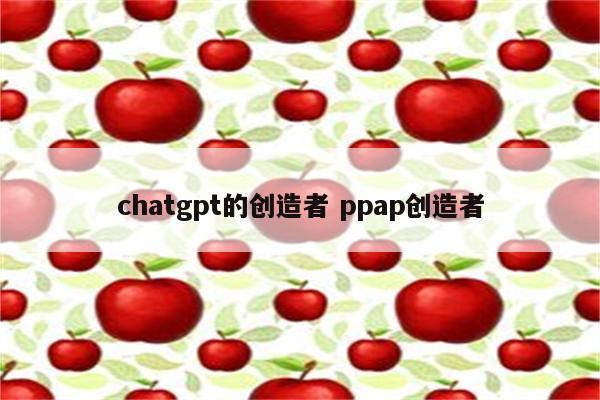 chatgpt的创造者 ppap创造者