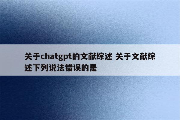 关于chatgpt的文献综述 关于文献综述下列说法错误的是